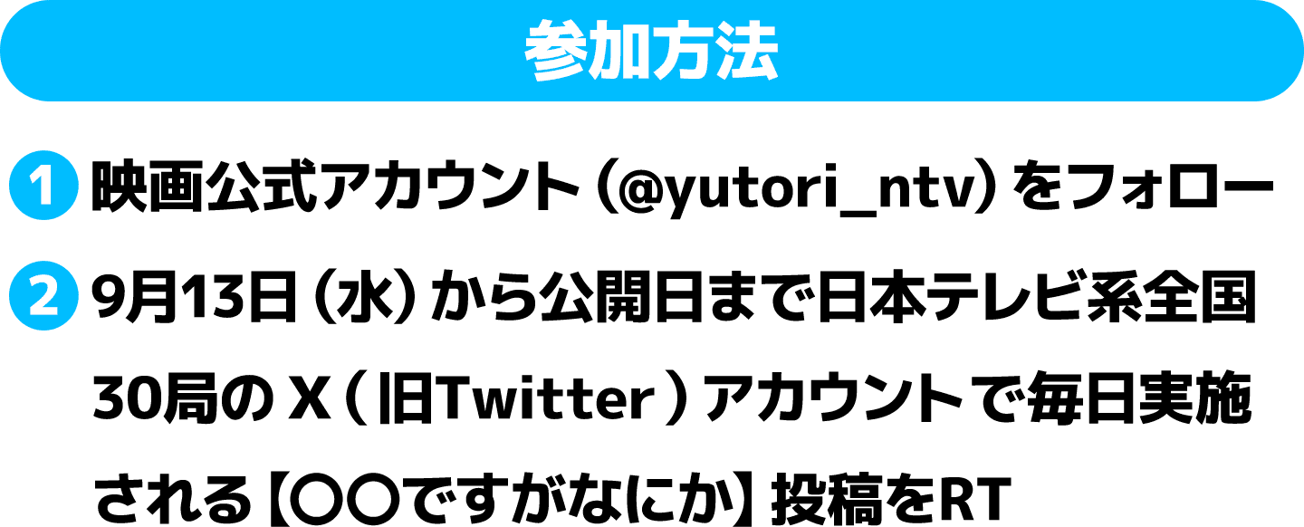 参加方法：①映画公式アカウント（@yutori_ntv）をフォロー ②9月13日（水)から公開日まで日本テレビ系全国30局のX（旧Twitter）アカウントで毎日実施される【〇〇ですがなにか】投稿をRT